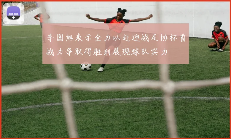 李国旭表示全力以赴迎战足协杯首战力争取得胜利展现球队实力