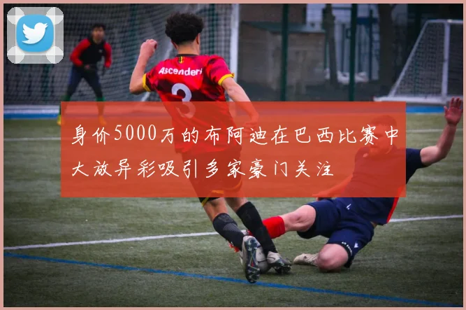 身价5000万的布阿迪在巴西比赛中大放异彩吸引多家豪门关注