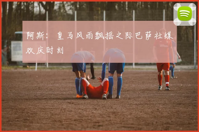 阿斯：皇马风雨飘摇之际巴萨社媒欢庆时刻