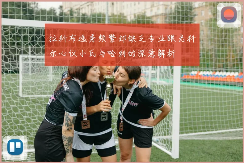 拉科布选秀频繁却缺乏专业眼光科尔心仪小瓦与哈利的深意解析