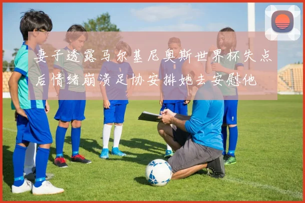 妻子透露马尔基尼奥斯世界杯失点后情绪崩溃足协安排她去安慰他