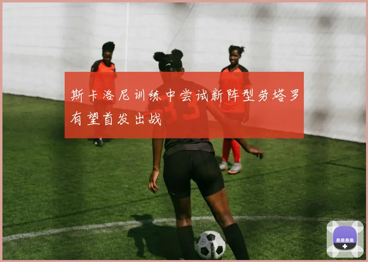 斯卡洛尼训练中尝试新阵型劳塔罗有望首发出战