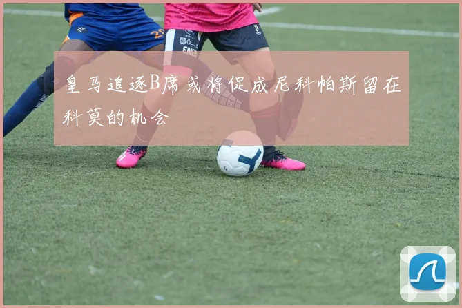 皇马追逐B席或将促成尼科帕斯留在科莫的机会