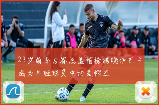 23岁前季后赛总盖帽榜揭晓伊巴卡成为年轻球员中的盖帽王