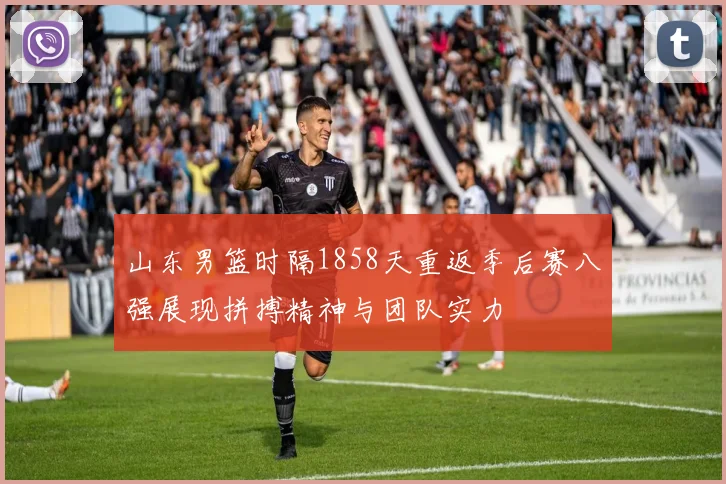 山东男篮时隔1858天重返季后赛八强展现拼搏精神与团队实力