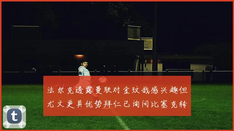 法尔克透露曼联对金玟哉感兴趣但尤文更具优势拜仁已询问比塞克转会情况