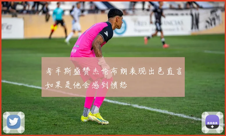 考辛斯盛赞杰伦布朗表现出色直言如果是他会感到愤怒