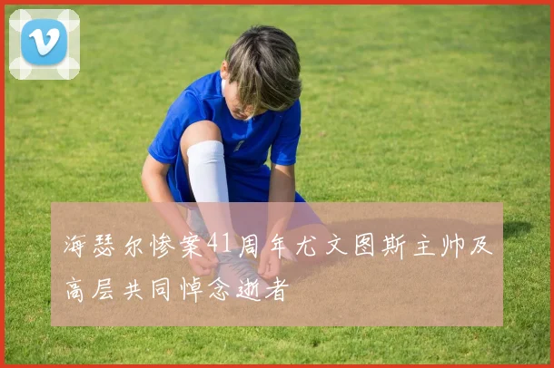 海瑟尔惨案41周年尤文图斯主帅及高层共同悼念逝者