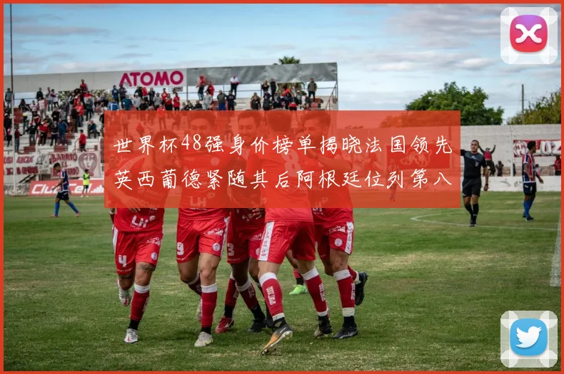 世界杯48强身价榜单揭晓法国领先英西葡德紧随其后阿根廷位列第八