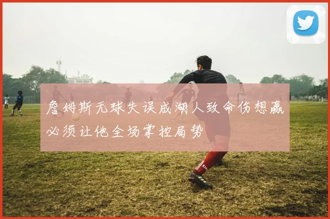 詹姆斯无球失误成湖人致命伤想赢必须让他全场掌控局势