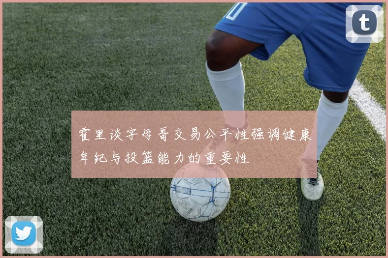 霍里谈字母哥交易公平性强调健康年纪与投篮能力的重要性