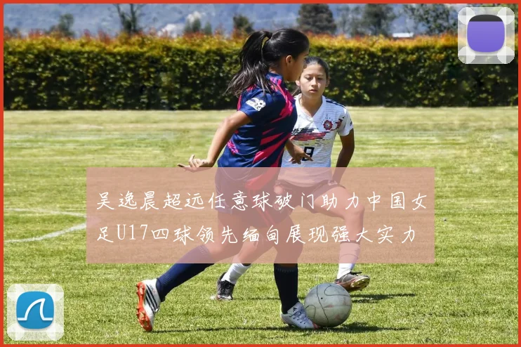 吴逸晨超远任意球破门助力中国女足U17四球领先缅甸展现强大实力