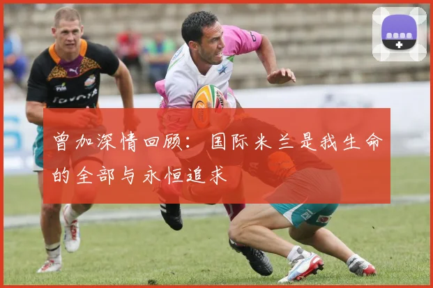 曾加深情回顾：国际米兰是我生命的全部与永恒追求
