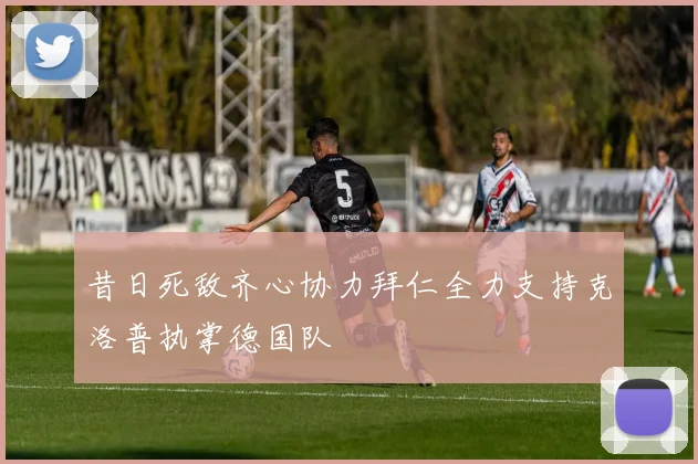 昔日死敌齐心协力拜仁全力支持克洛普执掌德国队